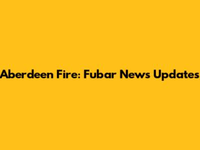 Aberdeen Fire: Fubar News Updates