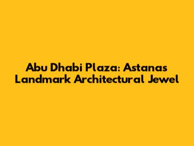 Abu Dhabi Plaza: Astana's Landmark Architectural Jewel