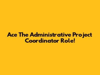 Ace The Administrative Project Coordinator Role!