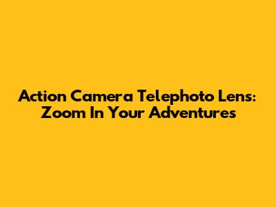 Action Camera Telephoto Lens: Zoom In Your Adventures