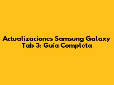 Actualizaciones Samsung Galaxy Tab 3: Guía Completa