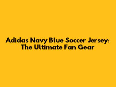 Adidas Navy Blue Soccer Jersey: The Ultimate Fan Gear