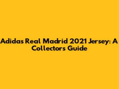Adidas Real Madrid 2021 Jersey: A Collector's Guide