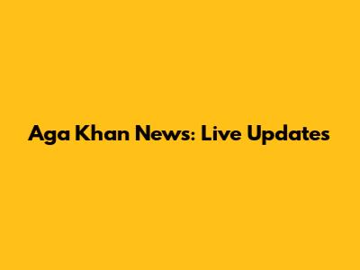 Aga Khan News: Live Updates