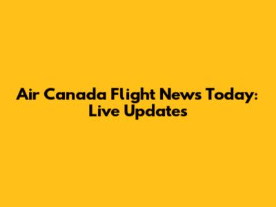 Air Canada Flight News Today: Live Updates