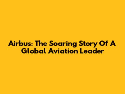 Airbus: The Soaring Story Of A Global Aviation Leader