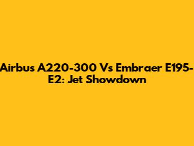 Airbus A220-300 Vs Embraer E195-E2: Jet Showdown