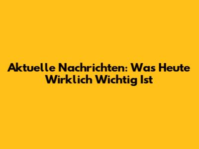 Aktuelle Nachrichten: Was Heute Wirklich Wichtig Ist