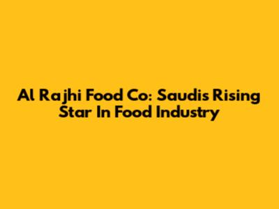 Al Rajhi Food Co: Saudi's Rising Star In Food Industry