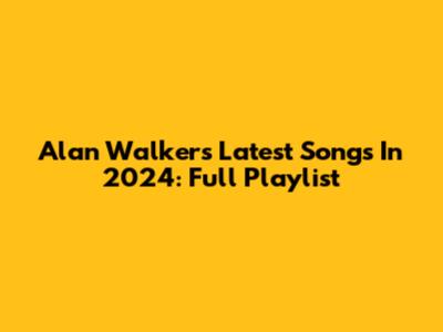 Alan Walker's Latest Songs In 2024: Full Playlist