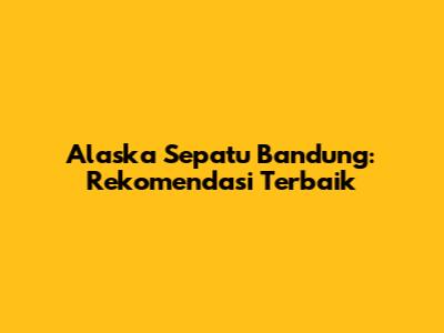 Alaska Sepatu Bandung: Rekomendasi Terbaik