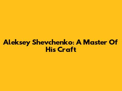Aleksey Shevchenko: A Master Of His Craft