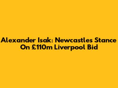Alexander Isak: Newcastle's Stance On £110m Liverpool Bid