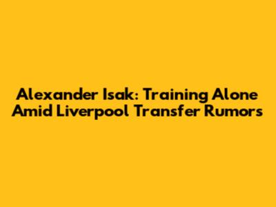 Alexander Isak: Training Alone Amid Liverpool Transfer Rumors