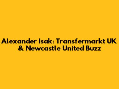 Alexander Isak: Transfermarkt UK & Newcastle United Buzz