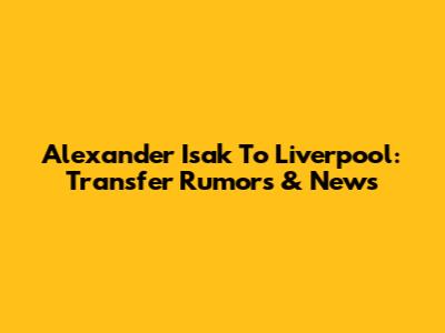 Alexander Isak To Liverpool: Transfer Rumors & News