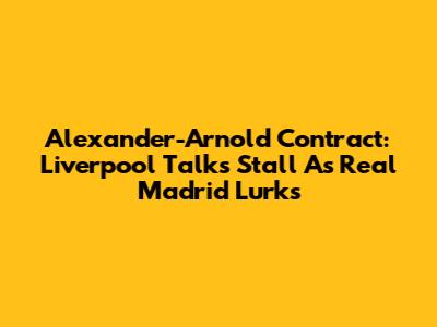 Alexander-Arnold Contract: Liverpool Talks Stall As Real Madrid Lurks