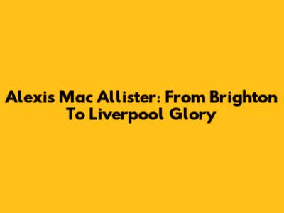 Alexis Mac Allister: From Brighton To Liverpool Glory
