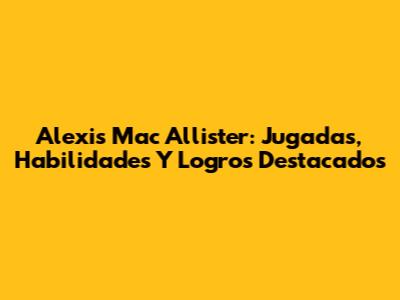 Alexis Mac Allister: Jugadas, Habilidades Y Logros Destacados