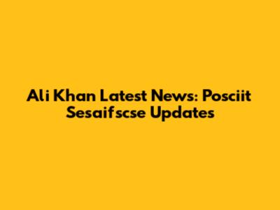 Ali Khan Latest News: Posciit Sesaifscse Updates