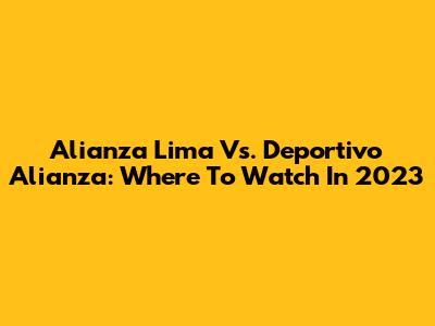 Alianza Lima Vs. Deportivo Alianza: Where To Watch In 2023