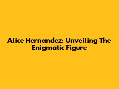 Alice Hernandez: Unveiling The Enigmatic Figure
