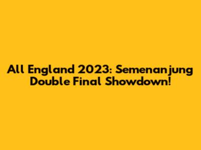 All England 2023: Semenanjung Double Final Showdown!