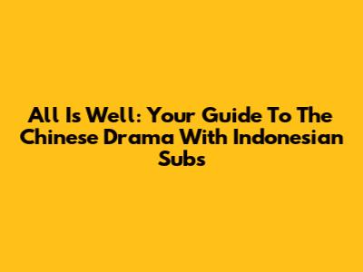 All Is Well: Your Guide To The Chinese Drama With Indonesian Subs