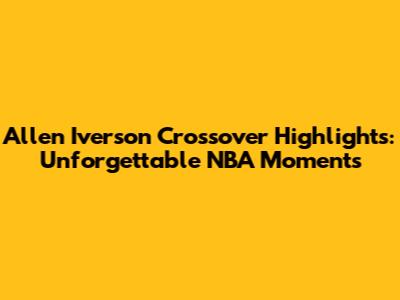 Allen Iverson Crossover Highlights: Unforgettable NBA Moments