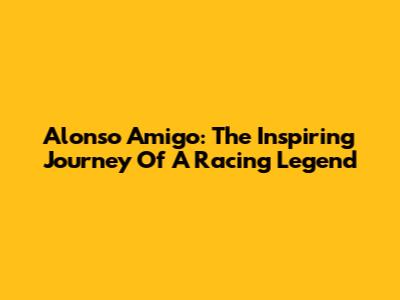 Alonso Amigo: The Inspiring Journey Of A Racing Legend