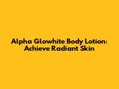 Alpha Glowhite Body Lotion: Achieve Radiant Skin