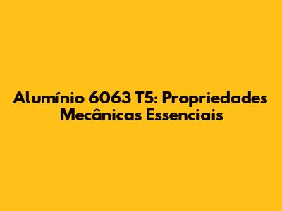 Alumínio 6063 T5: Propriedades Mecânicas Essenciais