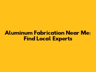 Aluminum Fabrication Near Me: Find Local Experts