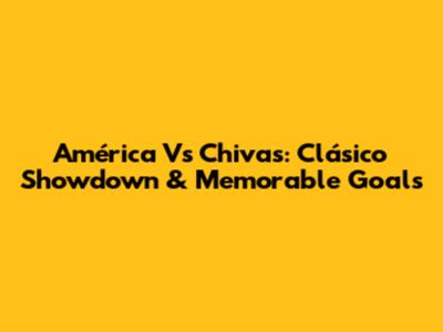América Vs Chivas: Clásico Showdown & Memorable Goals