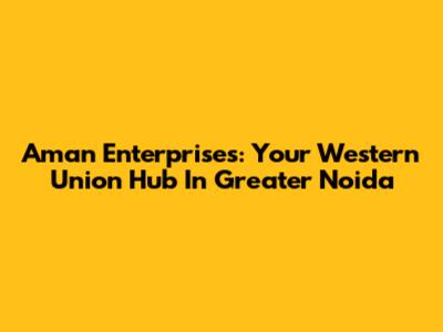 Aman Enterprises: Your Western Union Hub In Greater Noida