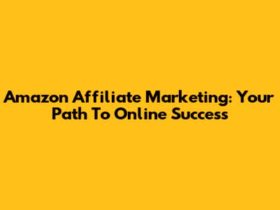 Amazon Affiliate Marketing: Your Path To Online Success