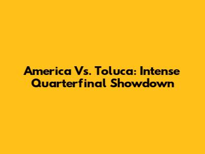 America Vs. Toluca: Intense Quarterfinal Showdown