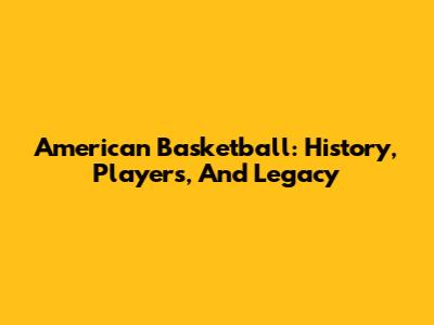American Basketball: History, Players, And Legacy