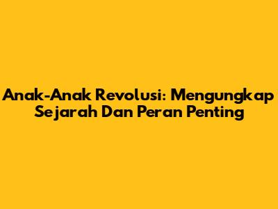 Anak-Anak Revolusi: Mengungkap Sejarah Dan Peran Penting