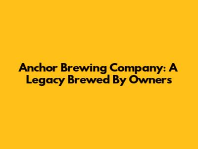 Anchor Brewing Company: A Legacy Brewed By Owners
