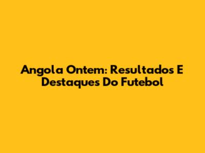 Angola Ontem: Resultados E Destaques Do Futebol