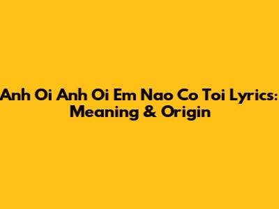 Anh Oi Anh Oi Em Nao Co Toi Lyrics: Meaning & Origin