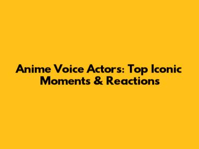 Anime Voice Actors: Top Iconic Moments & Reactions