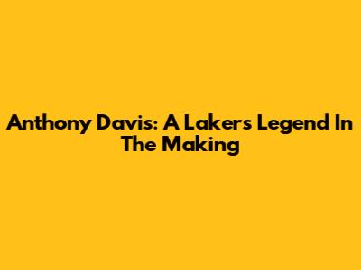 Anthony Davis: A Lakers Legend In The Making