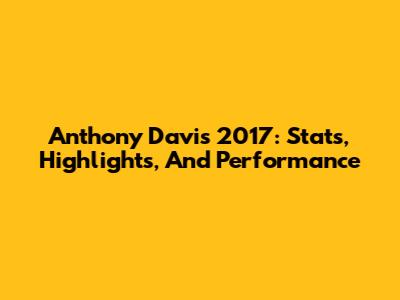 Anthony Davis 2017: Stats, Highlights, And Performance