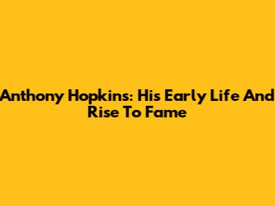 Anthony Hopkins: His Early Life And Rise To Fame
