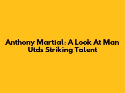 Anthony Martial: A Look At Man Utd's Striking Talent