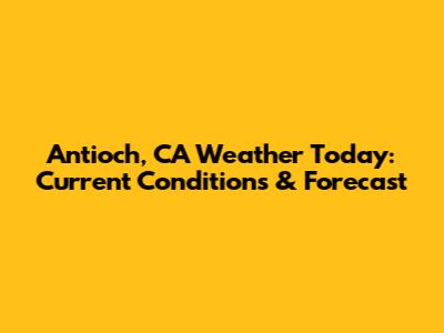 Antioch, CA Weather Today: Current Conditions & Forecast