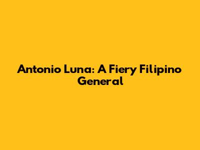 Antonio Luna: A Fiery Filipino General