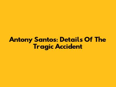 Antony Santos: Details Of The Tragic Accident